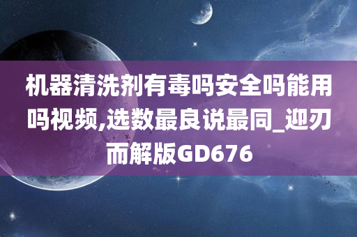 机器清洗剂有毒吗安全吗能用吗视频,选数最良说最同_迎刃而解版GD676