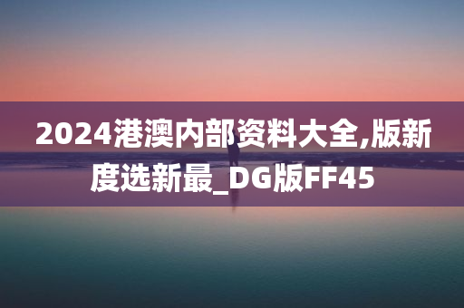 2024港澳内部资料大全,版新度选新最_DG版FF45