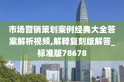 市场营销策划案例经典大全答案解析视频,解释复刻版解答_标准版78678