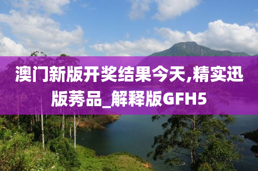 澳门新版开奖结果今天,精实迅版莠品_解释版GFH5