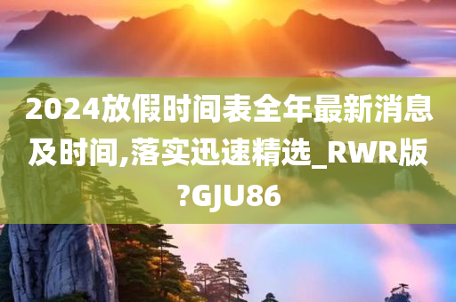 2024放假时间表全年最新消息及时间,落实迅速精选_RWR版?GJU86