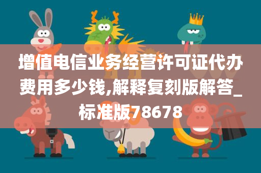 增值电信业务经营许可证代办费用多少钱,解释复刻版解答_标准版78678