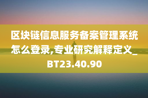 区块链信息服务备案管理系统怎么登录,专业研究解释定义_BT23.40.90