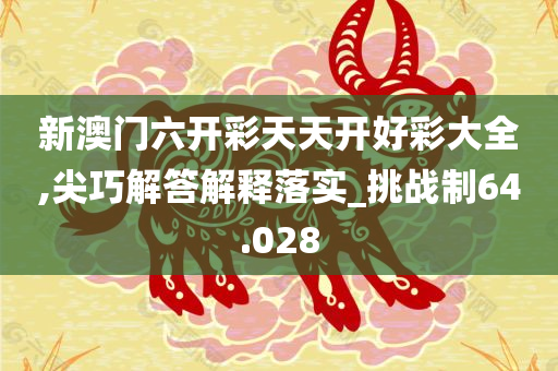 新澳门六开彩天天开好彩大全,尖巧解答解释落实_挑战制64.028