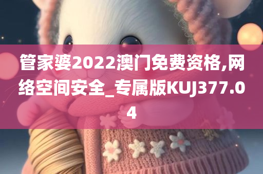 管家婆2022澳门免费资格,网络空间安全_专属版KUJ377.04