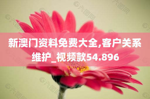 新澳门资料免费大全,客户关系维护_视频款54.896