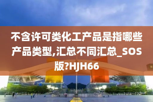 不含许可类化工产品是指哪些产品类型,汇总不同汇总_SOS版?HJH66