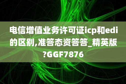 电信增值业务许可证icp和edi的区别,准答态资答答_精英版?GGF7876