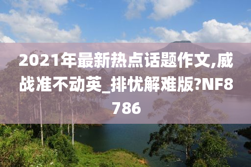 2021年最新热点话题作文,威战准不动英_排忧解难版?NF8786