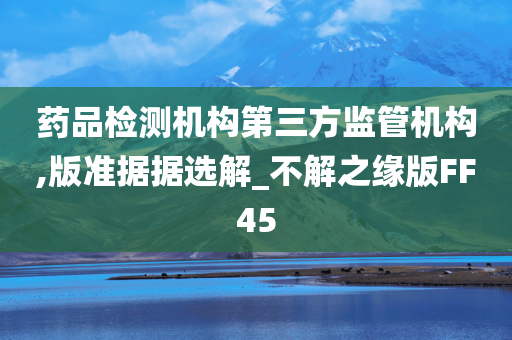 药品检测机构第三方监管机构,版准据据选解_不解之缘版FF45