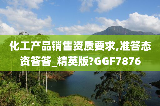 化工产品销售资质要求,准答态资答答_精英版?GGF7876