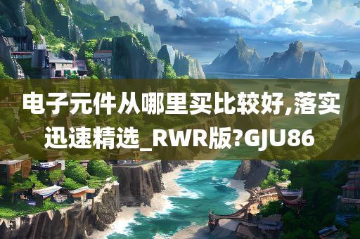 电子元件从哪里买比较好,落实迅速精选_RWR版?GJU86