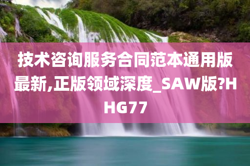 技术咨询服务合同范本通用版最新,正版领域深度_SAW版?HHG77