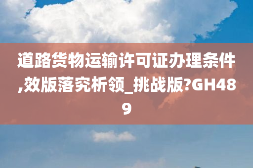 道路货物运输许可证办理条件,效版落究析领_挑战版?GH489