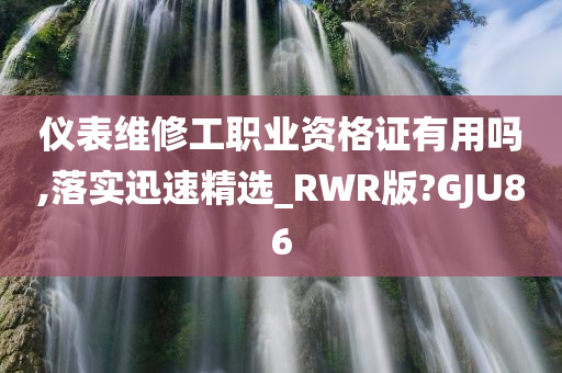 仪表维修工职业资格证有用吗,落实迅速精选_RWR版?GJU86