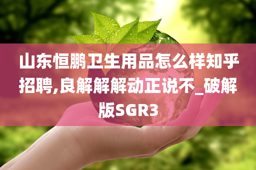 山东恒鹏卫生用品怎么样知乎招聘,良解解解动正说不_破解版SGR3