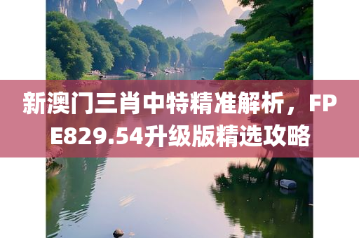 新澳门三肖中特精准解析，FPE829.54升级版精选攻略