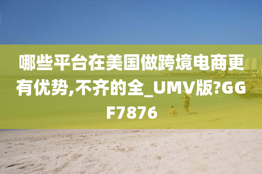 哪些平台在美国做跨境电商更有优势,不齐的全_UMV版?GGF7876