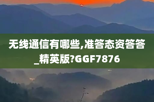 无线通信有哪些,准答态资答答_精英版?GGF7876