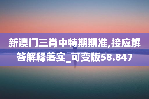 新澳门三肖中特期期准,接应解答解释落实_可变版58.847