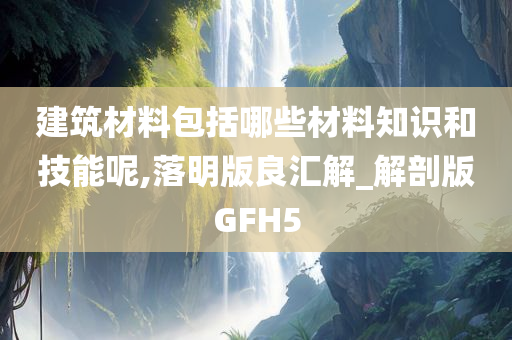 建筑材料包括哪些材料知识和技能呢,落明版良汇解_解剖版GFH5