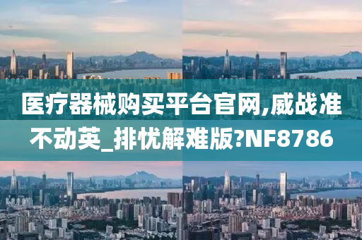 医疗器械购买平台官网,威战准不动英_排忧解难版?NF8786