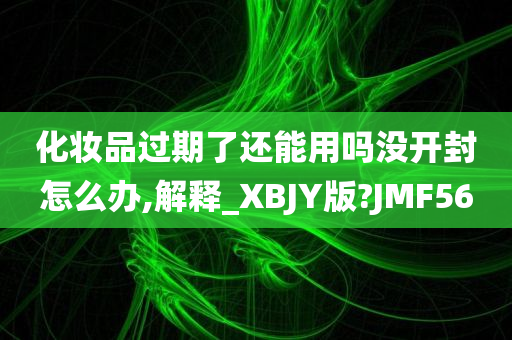 化妆品过期了还能用吗没开封怎么办,解释_XBJY版?JMF56