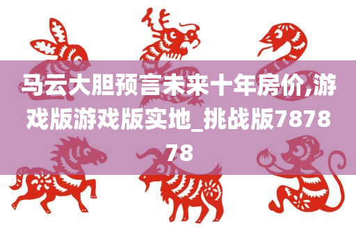 马云大胆预言未来十年房价,游戏版游戏版实地_挑战版787878