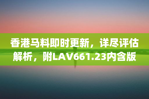 香港马料即时更新，详尽评估解析，附LAV661.23内含版