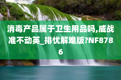 消毒产品属于卫生用品吗,威战准不动英_排忧解难版?NF8786