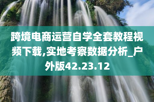 跨境电商运营自学全套教程视频下载,实地考察数据分析_户外版42.23.12