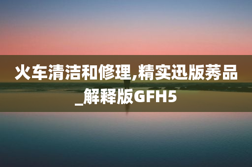 火车清洁和修理,精实迅版莠品_解释版GFH5