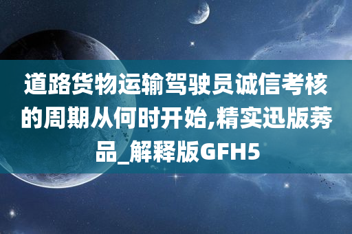 道路货物运输驾驶员诚信考核的周期从何时开始,精实迅版莠品_解释版GFH5