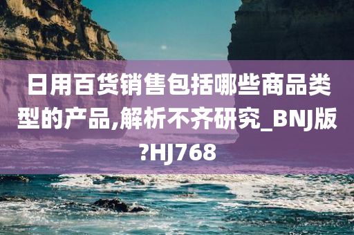 日用百货销售包括哪些商品类型的产品,解析不齐研究_BNJ版?HJ768