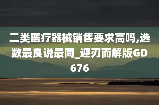 二类医疗器械销售要求高吗,选数最良说最同_迎刃而解版GD676