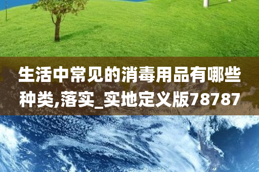 生活中常见的消毒用品有哪些种类,落实_实地定义版78787