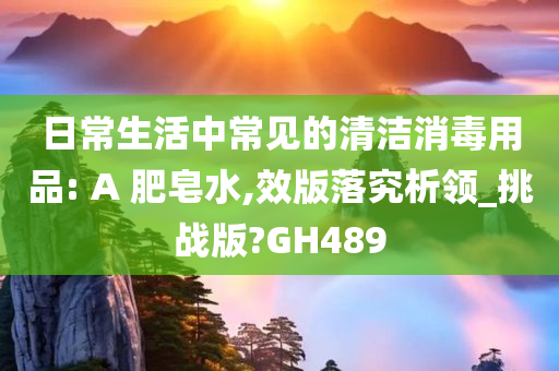 日常生活中常见的清洁消毒用品: A 肥皂水,效版落究析领_挑战版?GH489