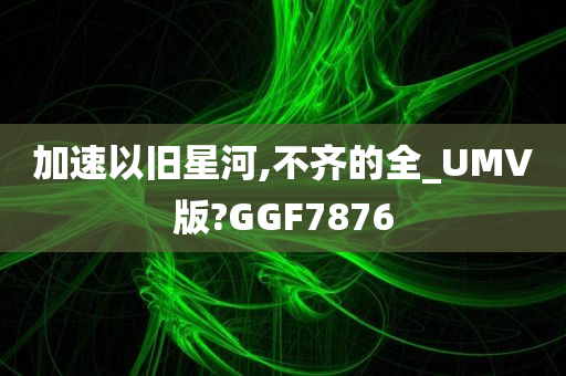 加速以旧星河,不齐的全_UMV版?GGF7876