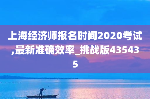 上海经济师报名时间2020考试,最新准确效率_挑战版435435