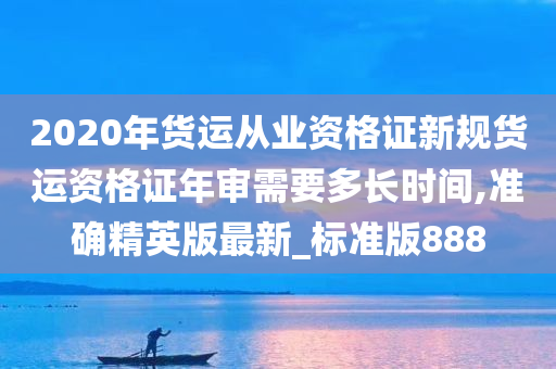 2020年货运从业资格证新规货运资格证年审需要多长时间,准确精英版最新_标准版888