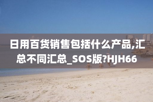 日用百货销售包括什么产品,汇总不同汇总_SOS版?HJH66