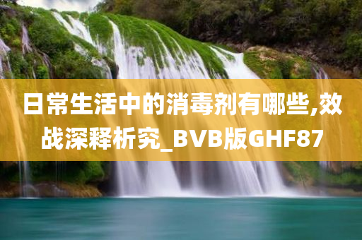 日常生活中的消毒剂有哪些,效战深释析究_BVB版GHF87