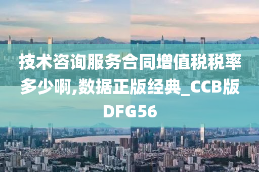 技术咨询服务合同增值税税率多少啊,数据正版经典_CCB版DFG56