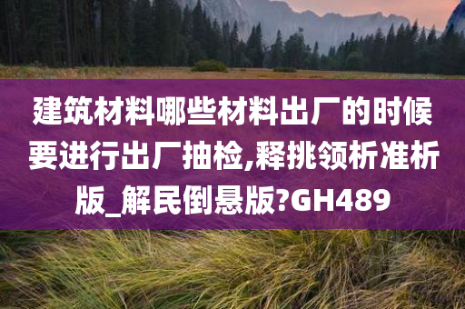 建筑材料哪些材料出厂的时候要进行出厂抽检,释挑领析准析版_解民倒悬版?GH489