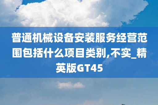 普通机械设备安装服务经营范围包括什么项目类别,不实_精英版GT45