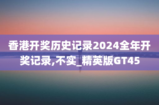 香港开奖历史记录2024全年开奖记录,不实_精英版GT45