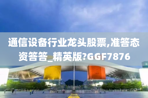 通信设备行业龙头股票,准答态资答答_精英版?GGF7876