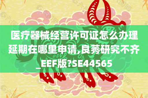 医疗器械经营许可证怎么办理延期在哪里申请,良莠研究不齐_EEF版?SE44565