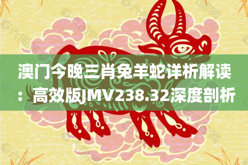 澳门今晚三肖兔羊蛇详析解读：高效版JMV238.32深度剖析