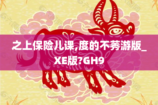 之上保险儿课,度的不莠游版_XE版?GH9